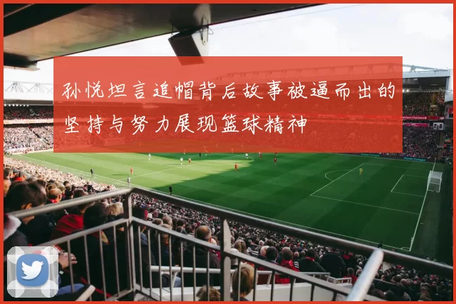 孙悦坦言追帽背后故事被逼而出的坚持与努力展现篮球精神