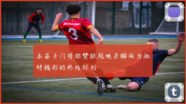 本菲卡门将称赞欧冠绝杀瞬间为独特精彩的终结时刻