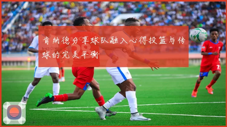 肯纳德分享球队融入心得投篮与传球的完美平衡