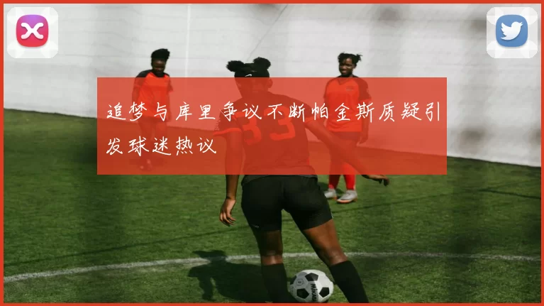追梦与库里争议不断帕金斯质疑引发球迷热议