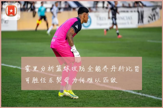 霍里分析篮球攻防全能乔丹科比皆可胜任东契奇为何难以匹敌
