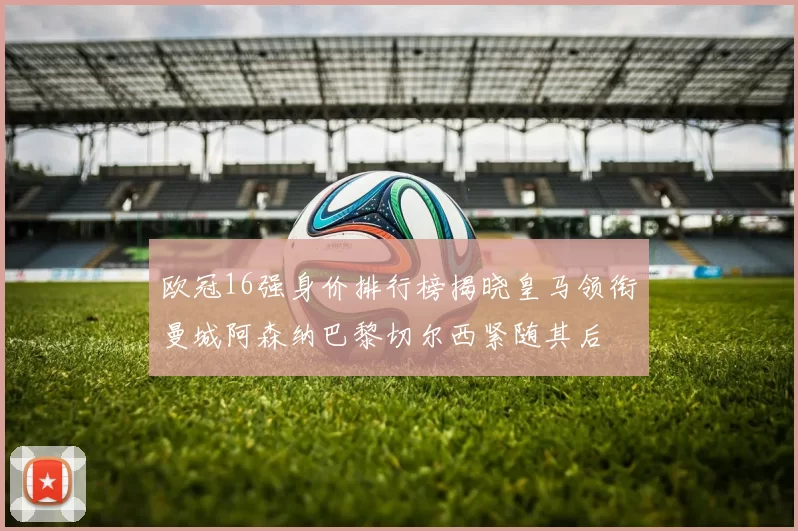 欧冠16强身价排行榜揭晓皇马领衔曼城阿森纳巴黎切尔西紧随其后