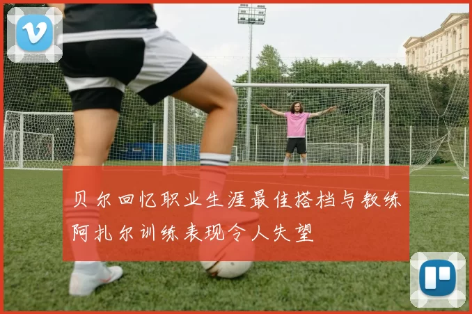 贝尔回忆职业生涯最佳搭档与教练阿扎尔训练表现令人失望