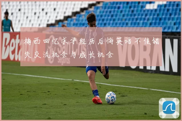 梅西回忆求学经历后悔英语不佳错失交流机会与成长机会