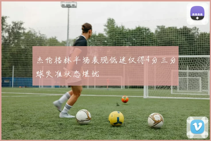 杰伦格林半场表现低迷仅得4分三分球失准状态堪忧
