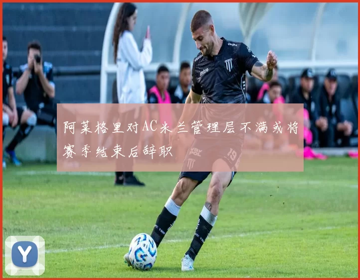 阿莱格里对AC米兰管理层不满或将赛季结束后辞职