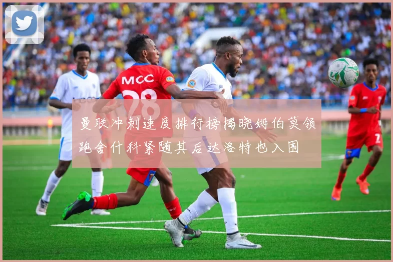 曼联冲刺速度排行榜揭晓姆伯莫领跑舍什科紧随其后达洛特也入围