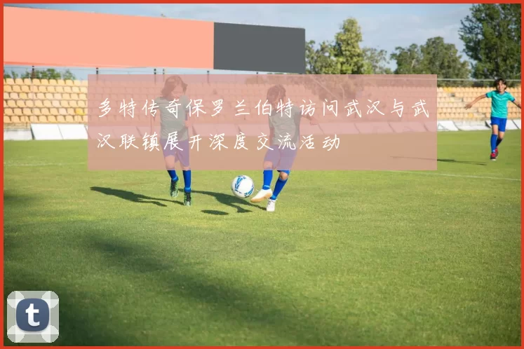 多特传奇保罗兰伯特访问武汉与武汉联镇展开深度交流活动