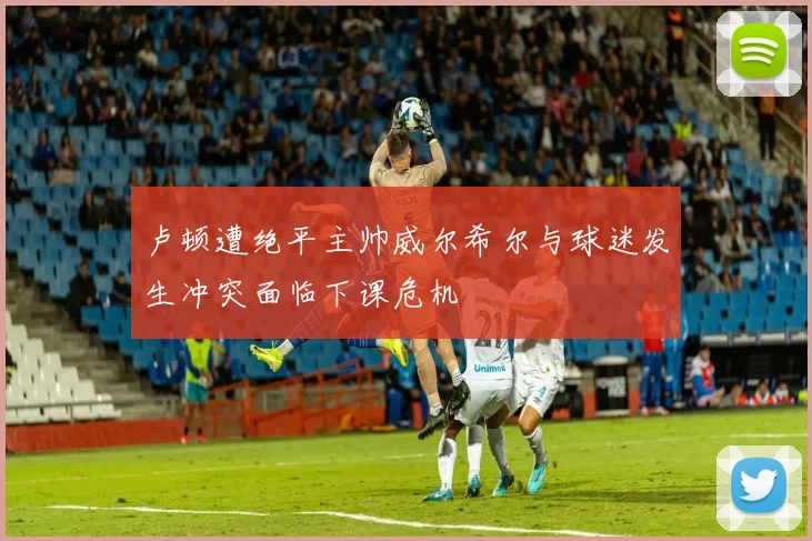 卢顿遭绝平主帅威尔希尔与球迷发生冲突面临下课危机