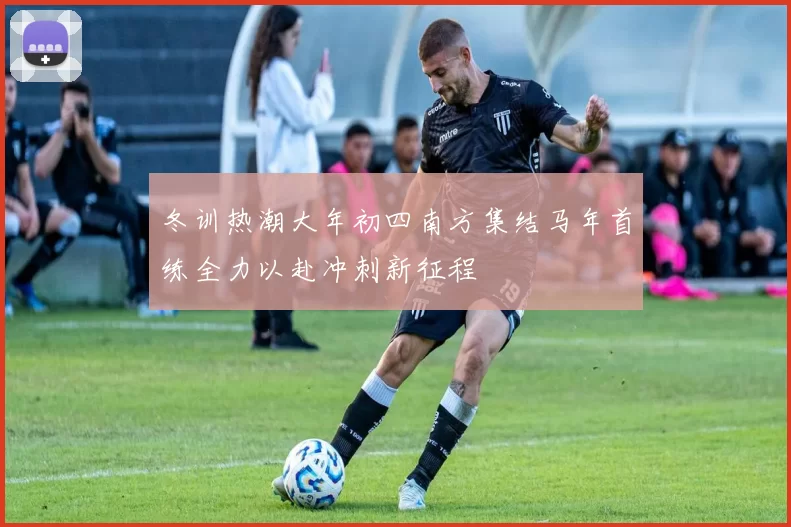 冬训热潮大年初四南方集结马年首练全力以赴冲刺新征程
