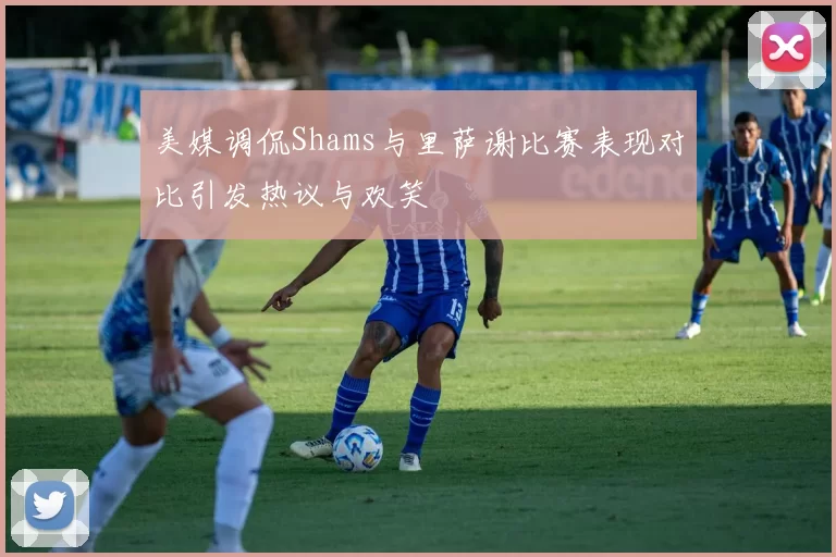 美媒调侃Shams与里萨谢比赛表现对比引发热议与欢笑