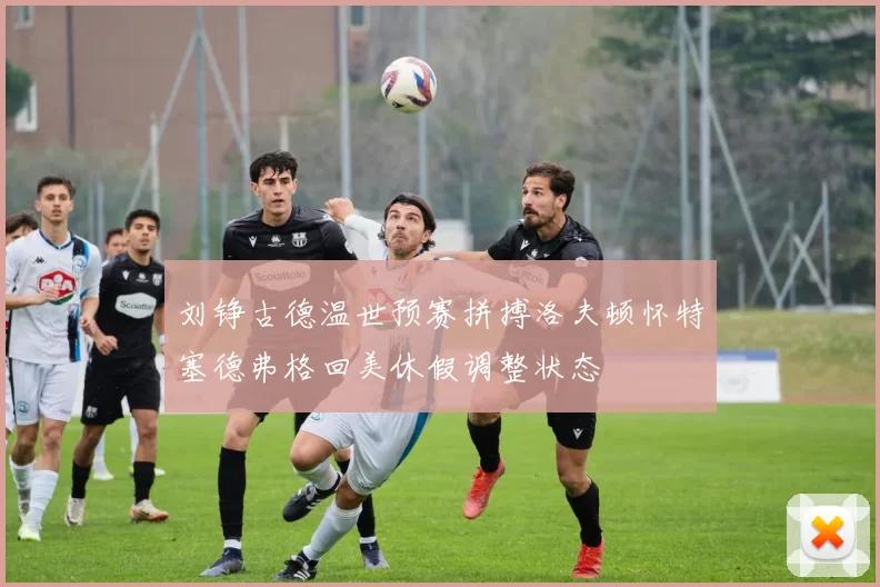 刘铮古德温世预赛拼搏洛夫顿怀特塞德弗格回美休假调整状态