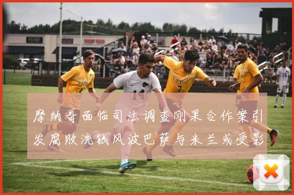 摩纳哥面临司法调查刚果合作案引发腐败洗钱风波巴萨与米兰或受影响