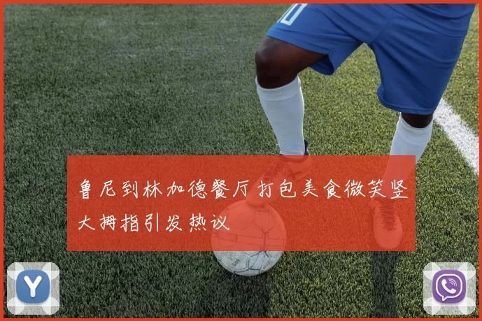 鲁尼到林加德餐厅打包美食微笑竖大拇指引发热议