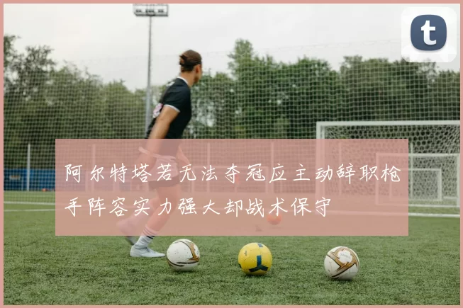 阿尔特塔若无法夺冠应主动辞职枪手阵容实力强大却战术保守