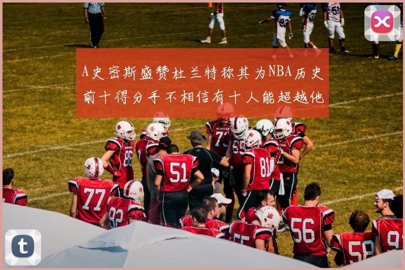 A史密斯盛赞杜兰特称其为NBA历史前十得分手不相信有十人能超越他