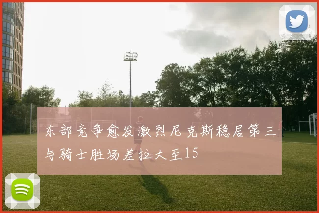 东部竞争愈发激烈尼克斯稳居第三与骑士胜场差拉大至15