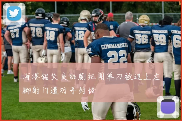 海港错失良机蒯纪闻单刀被追上左脚射门遭对手封堵