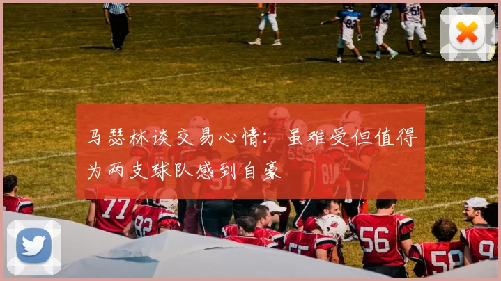 马瑟林谈交易心情：虽难受但值得为两支球队感到自豪