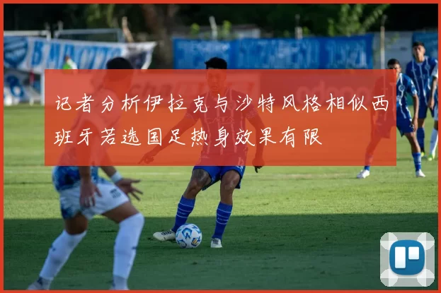 记者分析伊拉克与沙特风格相似西班牙若选国足热身效果有限