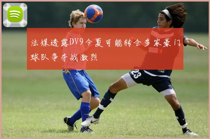 法媒透露DV9今夏可能转会多家豪门球队争夺战激烈