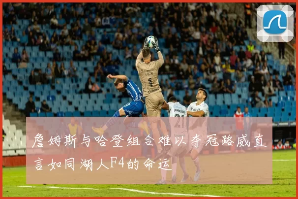 詹姆斯与哈登组合难以夺冠路威直言如同湖人F4的命运
